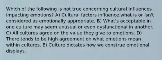 Which of the following is not true concerning cultural influences impacting emotions? A) Cultural factors influence what is or isn't considered as emotionally appropriate. B) What's acceptable in one culture may seem unusual or even dysfunctional in another. C) All cultures agree on the value they give to emotions. D) There tends to be high agreement on what emotions mean within cultures. E) Culture dictates how we construe emotional displays.