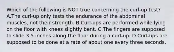 Which of the following is NOT true concerning the curl-up test? A.The curl-up only tests the endurance of the abdominal muscles, not their strength. B.Curl-ups are performed while lying on the floor with knees slightly bent. C.The fingers are supposed to slide 3.5 inches along the floor during a curl-up. D.Curl-ups are supposed to be done at a rate of about one every three seconds.