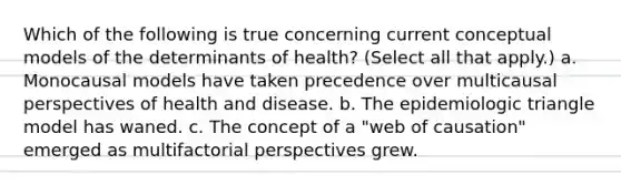 Which of the following is true concerning current conceptual models of the determinants of health? (Select all that apply.) a. Monocausal models have taken precedence over multicausal perspectives of health and disease. b. The epidemiologic triangle model has waned. c. The concept of a "web of causation" emerged as multifactorial perspectives grew.