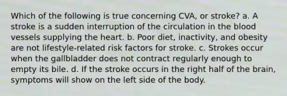 Which of the following is true concerning CVA, or stroke? a. A stroke is a sudden interruption of the circulation in the blood vessels supplying the heart. b. Poor diet, inactivity, and obesity are not lifestyle-related risk factors for stroke. c. Strokes occur when the gallbladder does not contract regularly enough to empty its bile. d. If the stroke occurs in the right half of the brain, symptoms will show on the left side of the body.