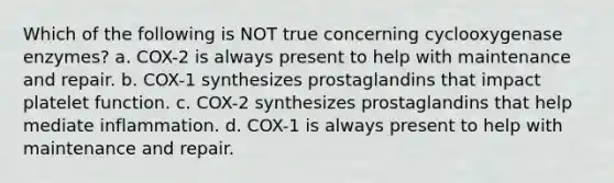 Which of the following is NOT true concerning cyclooxygenase enzymes? a. COX-2 is always present to help with maintenance and repair. b. COX-1 synthesizes prostaglandins that impact platelet function. c. COX-2 synthesizes prostaglandins that help mediate inflammation. d. COX-1 is always present to help with maintenance and repair.