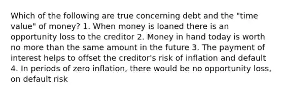 Which of the following are true concerning debt and the "time value" of money? 1. When money is loaned there is an opportunity loss to the creditor 2. Money in hand today is worth no more than the same amount in the future 3. The payment of interest helps to offset the creditor's risk of inflation and default 4. In periods of zero inflation, there would be no opportunity loss, on default risk