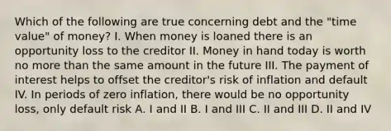 Which of the following are true concerning debt and the "time value" of money? I. When money is loaned there is an opportunity loss to the creditor II. Money in hand today is worth no more than the same amount in the future III. The payment of interest helps to offset the creditor's risk of inflation and default IV. In periods of zero inflation, there would be no opportunity loss, only default risk A. I and II B. I and III C. II and III D. II and IV