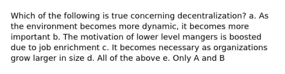 Which of the following is true concerning decentralization? a. As the environment becomes more dynamic, it becomes more important b. The motivation of lower level mangers is boosted due to job enrichment c. It becomes necessary as organizations grow larger in size d. All of the above e. Only A and B