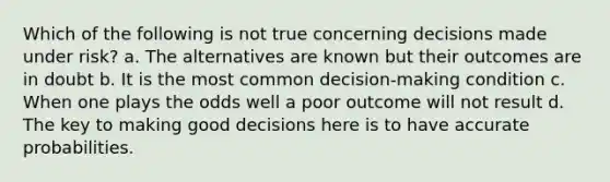 Which of the following is not true concerning decisions made under risk? a. The alternatives are known but their outcomes are in doubt b. It is the most common decision-making condition c. When one plays the odds well a poor outcome will not result d. The key to making good decisions here is to have accurate probabilities.