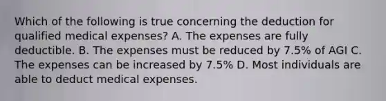 Which of the following is true concerning the deduction for qualified medical expenses? A. The expenses are fully deductible. B. The expenses must be reduced by 7.5% of AGI C. The expenses can be increased by 7.5% D. Most individuals are able to deduct medical expenses.