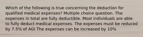 Which of the following is true concerning the deduction for qualified medical expenses? Multiple choice question. The expenses in total are fully deductible. Most individuals are able to fully deduct medical expenses. The expenses must be reduced by 7.5% of AGI The expenses can be increased by 10%