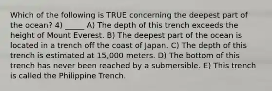 Which of the following is TRUE concerning the deepest part of the ocean? 4) _____ A) The depth of this trench exceeds the height of Mount Everest. B) The deepest part of the ocean is located in a trench off the coast of Japan. C) The depth of this trench is estimated at 15,000 meters. D) The bottom of this trench has never been reached by a submersible. E) This trench is called the Philippine Trench.