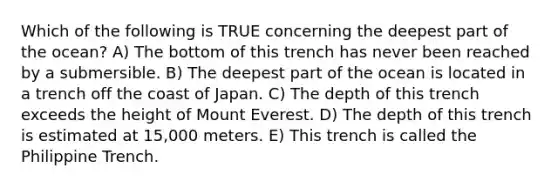 Which of the following is TRUE concerning the deepest part of the ocean? A) The bottom of this trench has never been reached by a submersible. B) The deepest part of the ocean is located in a trench off the coast of Japan. C) The depth of this trench exceeds the height of Mount Everest. D) The depth of this trench is estimated at 15,000 meters. E) This trench is called the Philippine Trench.