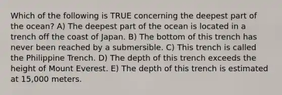 Which of the following is TRUE concerning the deepest part of the ocean? A) The deepest part of the ocean is located in a trench off the coast of Japan. B) The bottom of this trench has never been reached by a submersible. C) This trench is called the Philippine Trench. D) The depth of this trench exceeds the height of Mount Everest. E) The depth of this trench is estimated at 15,000 meters.