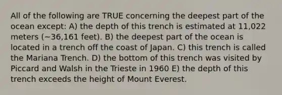 All of the following are TRUE concerning the deepest part of the ocean except: A) the depth of this trench is estimated at 11,022 meters (~36,161 feet). B) the deepest part of the ocean is located in a trench off the coast of Japan. C) this trench is called the Mariana Trench. D) the bottom of this trench was visited by Piccard and Walsh in the Trieste in 1960 E) the depth of this trench exceeds the height of Mount Everest.