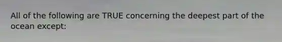 All of the following are TRUE concerning the deepest part of the ocean except: