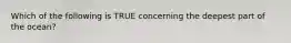 Which of the following is TRUE concerning the deepest part of the ocean?
