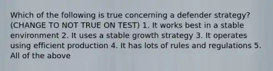 Which of the following is true concerning a defender strategy? (CHANGE TO NOT TRUE ON TEST) 1. It works best in a stable environment 2. It uses a stable growth strategy 3. It operates using efficient production 4. It has lots of rules and regulations 5. All of the above