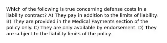 Which of the following is true concerning defense costs in a liability contract? A) They pay in addition to the limits of liability. B) They are provided in the Medical Payments section of the policy only. C) They are only available by endorsement. D) They are subject to the liability limits of the policy.