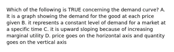 Which of the following is TRUE concerning the demand curve? A. It is a graph showing the demand for the good at each price given B. it represents a constant level of demand for a market at a specific time C. it is upward sloping because of increasing marginal utility D. price goes on the horizontal axis and quantity goes on the vertical axis