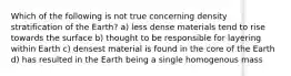 Which of the following is not true concerning density stratification of the Earth? a) less dense materials tend to rise towards the surface b) thought to be responsible for layering within Earth c) densest material is found in the core of the Earth d) has resulted in the Earth being a single homogenous mass