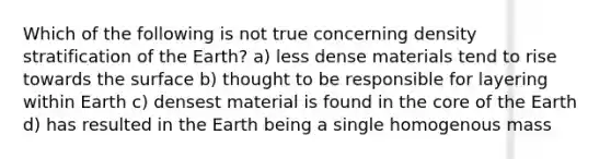 Which of the following is not true concerning density stratification of the Earth? a) less dense materials tend to rise towards the surface b) thought to be responsible for layering within Earth c) densest material is found in the core of the Earth d) has resulted in the Earth being a single homogenous mass