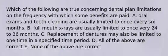 Which of the following are true concerning dental plan limitations on the frequency with which some benefits are paid: A. oral exams and teeth cleaning are usually limited to once every six months. B. full mouth x-rays are usually limited to once very 24 to 36 months. C. Replacement of dentures may also be limited to one time in a specified time period. D. All of the above are correct E. None of the above are correct