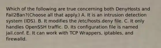 Which of the following are true concerning both DenyHosts and Fail2Ban?(Choose all that apply.) A. It is an intrusion detection system (IDS). B. It modifies the /etc/hosts.deny file. C. It only handles OpenSSH traffic. D. Its configuration file is named jail.conf. E. It can work with TCP Wrappers, iptables, and firewalld.