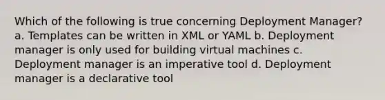 Which of the following is true concerning Deployment Manager? a. Templates can be written in XML or YAML b. Deployment manager is only used for building virtual machines c. Deployment manager is an imperative tool d. Deployment manager is a declarative tool