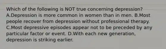 Which of the following is NOT true concerning depression? A.Depression is more common in women than in men. B.Most people recover from depression without professional therapy. C.Most depressive episodes appear not to be preceded by any particular factor or event. D.With each new generation, depression is striking earlier.