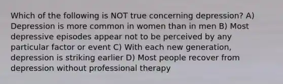 Which of the following is NOT true concerning depression? A) Depression is more common in women than in men B) Most depressive episodes appear not to be perceived by any particular factor or event C) With each new generation, depression is striking earlier D) Most people recover from depression without professional therapy