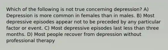 Which of the following is not true concerning depression? A) Depression is more common in females than in males. B) Most depressive episodes appear not to be preceded by any particular factor or event. C) Most depressive episodes last less than three months. D) Most people recover from depression without professional therapy