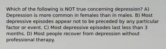 Which of the following is NOT true concerning depression? A) Depression is more common in females than in males. B) Most depressive episodes appear not to be preceded by any particular factor or event. C) Most depressive episodes last less than 3 months. D) Most people recover from depression without professional therapy.