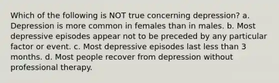 Which of the following is NOT true concerning depression? a. Depression is more common in females than in males. b. Most depressive episodes appear not to be preceded by any particular factor or event. c. Most depressive episodes last <a href='https://www.questionai.com/knowledge/k7BtlYpAMX-less-than' class='anchor-knowledge'>less than</a> 3 months. d. Most people recover from depression without professional therapy.