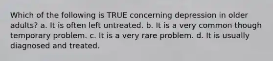 Which of the following is TRUE concerning depression in older adults? a. It is often left untreated. b. It is a very common though temporary problem. c. It is a very rare problem. d. It is usually diagnosed and treated.