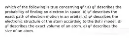 Which of the following is true concerning ψ²? a) ψ² describes the probability of finding an electron in space. b) ψ² describes the exact path of electron motion in an orbital. c) ψ² describes the electronic structure of the atom according to the Bohr model. d) ψ² describes the exact volume of an atom. e) ψ² describes the size of an atom.