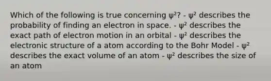 Which of the following is true concerning ψ²? - ψ² describes the probability of finding an electron in space. - ψ² describes the exact path of electron motion in an orbital - ψ² describes the electronic structure of a atom according to the Bohr Model - ψ² describes the exact volume of an atom - ψ² describes the size of an atom