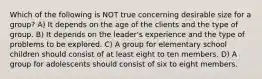 Which of the following is NOT true concerning desirable size for a group? A) It depends on the age of the clients and the type of group. B) It depends on the leader's experience and the type of problems to be explored. C) A group for elementary school children should consist of at least eight to ten members. D) A group for adolescents should consist of six to eight members.