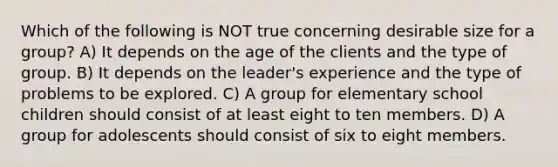 Which of the following is NOT true concerning desirable size for a group? A) It depends on the age of the clients and the type of group. B) It depends on the leader's experience and the type of problems to be explored. C) A group for elementary school children should consist of at least eight to ten members. D) A group for adolescents should consist of six to eight members.