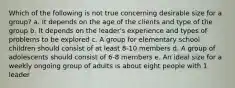 Which of the following is not true concerning desirable size for a group? a. It depends on the age of the clients and type of the group b. It depends on the leader's experience and types of problems to be explored c. A group for elementary school children should consist of at least 8-10 members d. A group of adolescents should consist of 6-8 members e. An ideal size for a weekly ongoing group of adults is about eight people with 1 leader