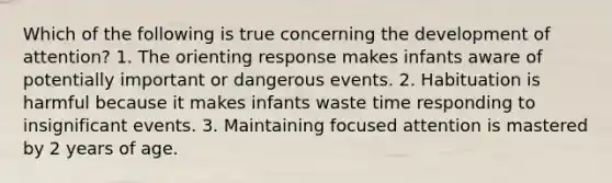 Which of the following is true concerning the development of attention? 1. The orienting response makes infants aware of potentially important or dangerous events. 2. Habituation is harmful because it makes infants waste time responding to insignificant events. 3. Maintaining focused attention is mastered by 2 years of age.