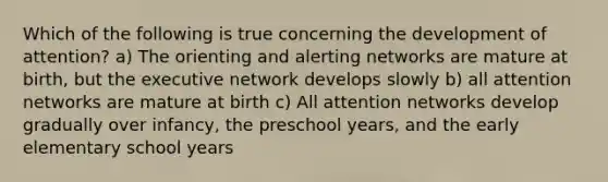 Which of the following is true concerning the development of attention? a) The orienting and alerting networks are mature at birth, but the executive network develops slowly b) all attention networks are mature at birth c) All attention networks develop gradually over infancy, the preschool years, and the early elementary school years