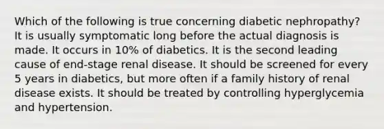 Which of the following is true concerning diabetic nephropathy? It is usually symptomatic long before the actual diagnosis is made. It occurs in 10% of diabetics. It is the second leading cause of end-stage renal disease. It should be screened for every 5 years in diabetics, but more often if a family history of renal disease exists. It should be treated by controlling hyperglycemia and hypertension.