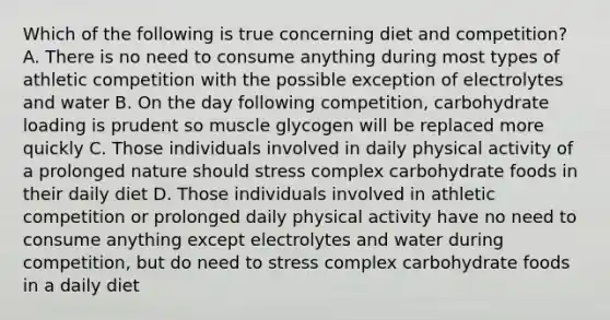 Which of the following is true concerning diet and competition? A. There is no need to consume anything during most types of athletic competition with the possible exception of electrolytes and water B. On the day following competition, carbohydrate loading is prudent so muscle glycogen will be replaced more quickly C. Those individuals involved in daily physical activity of a prolonged nature should stress complex carbohydrate foods in their daily diet D. Those individuals involved in athletic competition or prolonged daily physical activity have no need to consume anything except electrolytes and water during competition, but do need to stress complex carbohydrate foods in a daily diet