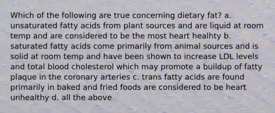 Which of the following are true concerning dietary fat? a. unsaturated fatty acids from plant sources and are liquid at room temp and are considered to be the most heart healhty b. saturated fatty acids come primarily from animal sources and is solid at room temp and have been shown to increase LDL levels and total blood cholesterol which may promote a buildup of fatty plaque in the coronary arteries c. trans fatty acids are found primarily in baked and fried foods are considered to be heart unhealthy d. all the above