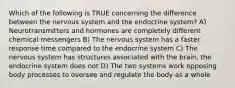 Which of the following is TRUE concerning the difference between the nervous system and the endocrine system? A) Neurotransmitters and hormones are completely different chemical messengers B) The nervous system has a faster response time compared to the endocrine system C) The nervous system has structures associated with the brain, the endocrine system does not D) The two systems work opposing body processes to oversee and regulate the body as a whole