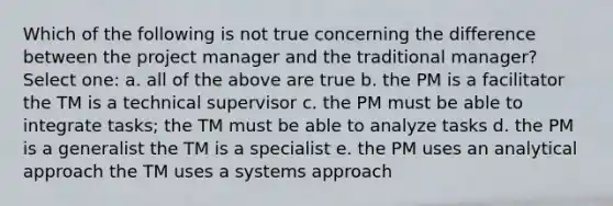 Which of the following is not true concerning the difference between the project manager and the traditional manager? Select one: a. all of the above are true b. the PM is a facilitator the TM is a technical supervisor c. the PM must be able to integrate tasks; the TM must be able to analyze tasks d. the PM is a generalist the TM is a specialist e. the PM uses an analytical approach the TM uses a systems approach