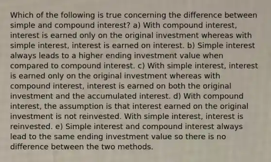 Which of the following is true concerning the difference between simple and compound interest? a) With compound interest, interest is earned only on the original investment whereas with simple interest, interest is earned on interest. b) Simple interest always leads to a higher ending investment value when compared to compound interest. c) With simple interest, interest is earned only on the original investment whereas with compound interest, interest is earned on both the original investment and the accumulated interest. d) With compound interest, the assumption is that interest earned on the original investment is not reinvested. With simple interest, interest is reinvested. e) Simple interest and compound interest always lead to the same ending investment value so there is no difference between the two methods.