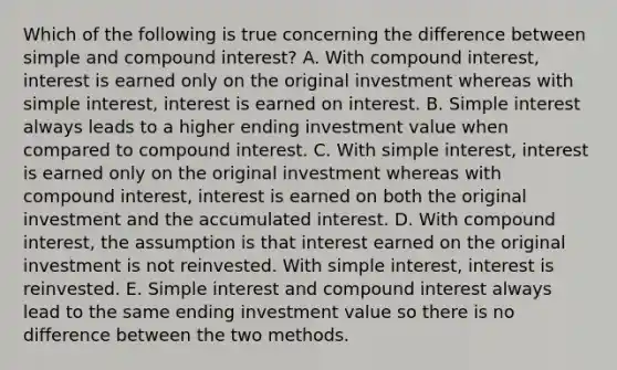 Which of the following is true concerning the difference between simple and <a href='https://www.questionai.com/knowledge/k07TQ6sK1u-compound-interest' class='anchor-knowledge'>compound interest</a>? A. With compound interest, interest is earned only on the original investment whereas with <a href='https://www.questionai.com/knowledge/k33NHJ8P62-simple-interest' class='anchor-knowledge'>simple interest</a>, interest is earned on interest. B. Simple interest always leads to a higher ending investment value when compared to compound interest. C. With simple interest, interest is earned only on the original investment whereas with compound interest, interest is earned on both the original investment and the accumulated interest. D. With compound interest, the assumption is that interest earned on the original investment is not reinvested. With simple interest, interest is reinvested. E. Simple interest and compound interest always lead to the same ending investment value so there is no difference between the two methods.