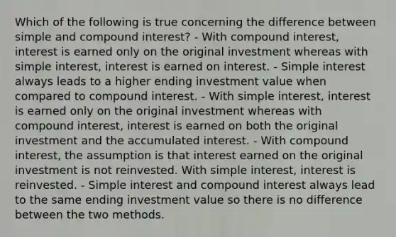 Which of the following is true concerning the difference between simple and compound interest? - With compound interest, interest is earned only on the original investment whereas with simple interest, interest is earned on interest. - Simple interest always leads to a higher ending investment value when compared to compound interest. - With simple interest, interest is earned only on the original investment whereas with compound interest, interest is earned on both the original investment and the accumulated interest. - With compound interest, the assumption is that interest earned on the original investment is not reinvested. With simple interest, interest is reinvested. - Simple interest and compound interest always lead to the same ending investment value so there is no difference between the two methods.