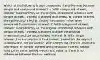 Which of the following is true concerning the difference between simple and compound interest? A. With compound interest, interest is earned only on the original investment whereas with simple interest, interest is earned on interest. B. Simple interest always leads to a higher ending investment value when compared to compound interest. C. With compound interest, interest is earned only on the original investment whereas with simple interest, interest is earned on both the original investment and the accumulated interest. D. With simple interest, the assumption is that interest earned on the original investment is not reinvested. With compound interest, interest is reinvested. E. Simple interest and compound interest always lead to the same ending investment value so there is no difference between the two methods.