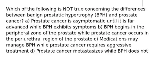 Which of the following is NOT true concerning the differences between benign prostatic hypertrophy (BPH) and prostate cancer? a) Prostate cancer is asymptomatic until it is far advanced while BPH exhibits symptoms b) BPH begins in the peripheral zone of the prostate while prostate cancer occurs in the periurethral region of the prostate c) Medications may manage BPH while prostate cancer requires aggressive treatment d) Prostate cancer metastasizes while BPH does not