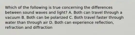 Which of the following is true concerning the differences between sound waves and light? A. Both can travel through a vacuum B. Both can be polarized C. Both travel faster through water than through air D. Both can experience reflection, refraction and diffraction