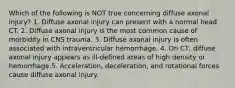 Which of the following is NOT true concerning diffuse axonal injury? 1. Diffuse axonal injury can present with a normal head CT. 2. Diffuse axonal injury is the most common cause of morbidity in CNS trauma. 3. Diffuse axonal injury is often associated with intraventricular hemorrhage. 4. On CT, diffuse axonal injury appears as ill-defined areas of high density or hemorrhage.5. Acceleration, deceleration, and rotational forces cause diffuse axonal injury.